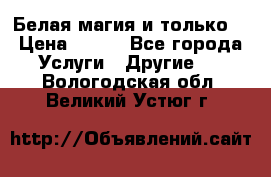 Белая магия и только. › Цена ­ 100 - Все города Услуги » Другие   . Вологодская обл.,Великий Устюг г.